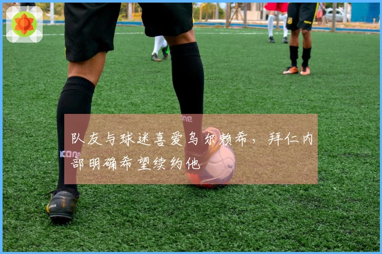 队友与球迷喜爱乌尔赖希，拜仁内部明确希望续约他