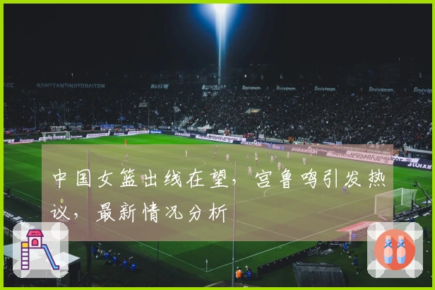 中国女篮出线在望，宫鲁鸣引发热议，最新情况分析