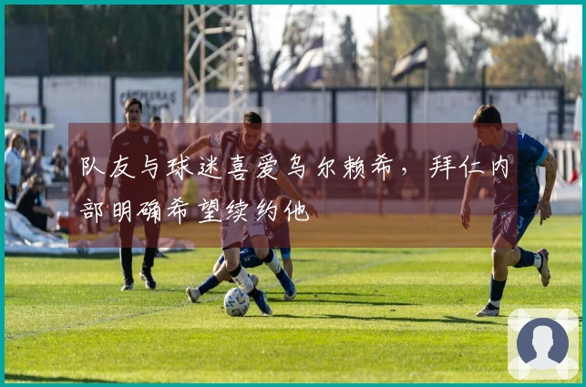 队友与球迷喜爱乌尔赖希，拜仁内部明确希望续约他