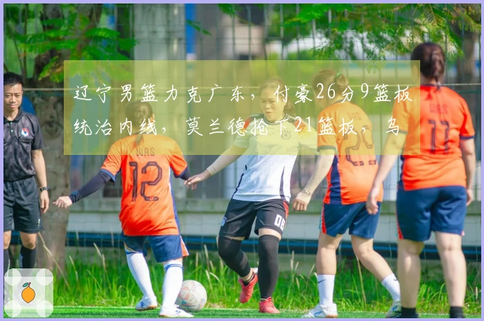 辽宁男篮力克广东，付豪26分9篮板统治内线，莫兰德抢下21篮板，乌戈战胜杜锋