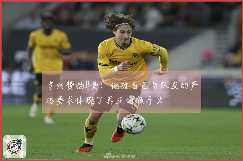 亨利赞扬B费：他对自己与队友的严格要求体现了真正的领导力
