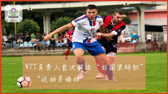 WTT负责人首次解读“刘国梁辞职”及“运动员福祉”