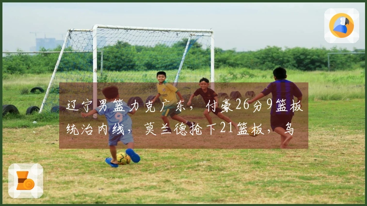辽宁男篮力克广东，付豪26分9篮板统治内线，莫兰德抢下21篮板，乌戈战胜杜锋