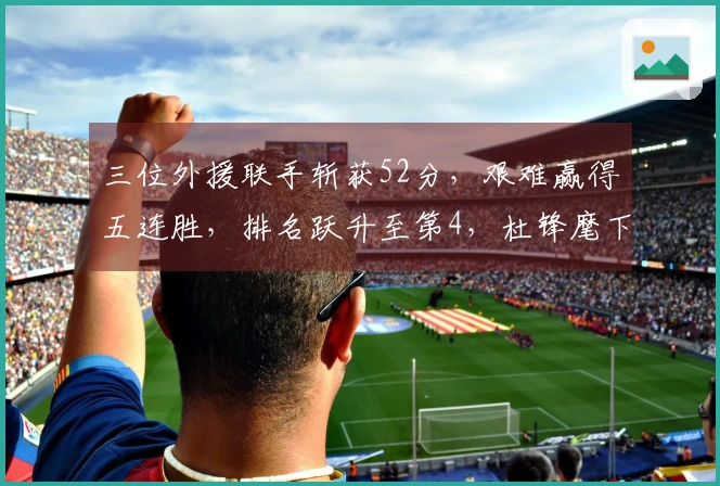 三位外援联手斩获52分，艰难赢得五连胜，排名跃升至第4，杜锋麾下球员独得13分与6次封盖