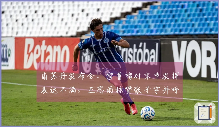 南苏丹发布会！宫鲁鸣对末节发挥表达不满，王思雨称赞张子宇并呼吁包容