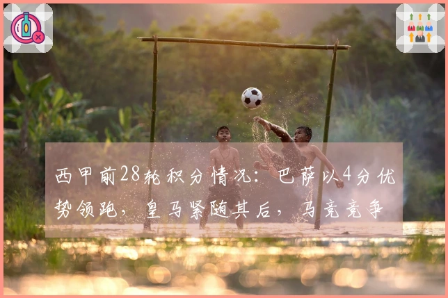 西甲前28轮积分情况：巴萨以4分优势领跑，皇马紧随其后，马竞竞争欧冠资格无压力