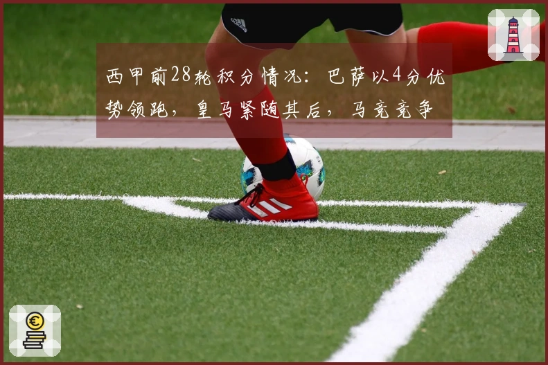 西甲前28轮积分情况：巴萨以4分优势领跑，皇马紧随其后，马竞竞争欧冠资格无压力
