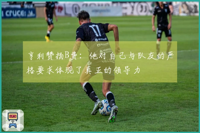 亨利赞扬B费：他对自己与队友的严格要求体现了真正的领导力