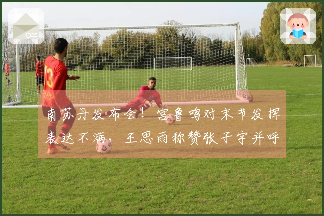 南苏丹发布会！宫鲁鸣对末节发挥表达不满，王思雨称赞张子宇并呼吁包容