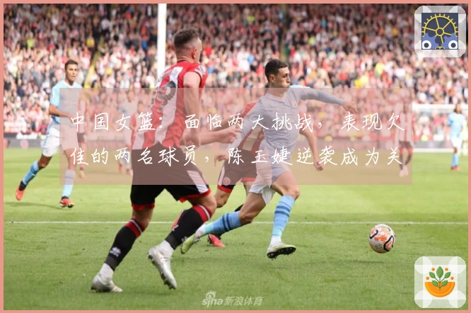 中国女篮：面临两大挑战，表现欠佳的两名球员，陈玉婕逆袭成为关键人物